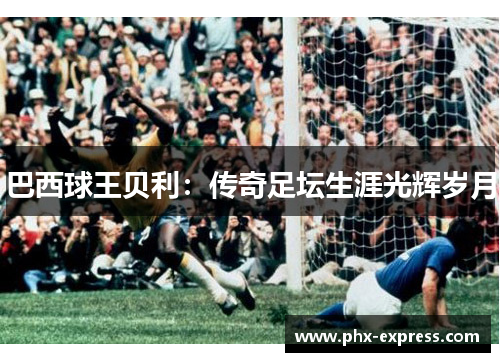 巴西球王贝利:传奇足坛生涯光辉岁月 巴西球王贝利:传奇足坛生涯光辉岁月